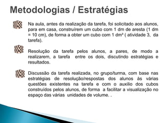 Na aula, antes da realização da tarefa, foi solicitado aos alunos,
para em casa, construírem um cubo com 1 dm de aresta (1 dm
= 10 cm), de forma a obter um cubo com 1 dm³ ( atividade 3, da
tarefa).

Resolução da tarefa pelos alunos, a pares, de modo a
realizarem, a tarefa entre os dois, discutindo estratégias e
resultados.

Discussão da tarefa realizada, no grupo/turma, com base nas
estratégias de resolução/respostas dos alunos às várias
questões existentes na tarefa e com o auxilio dos cubos
construídos pelos alunos, de forma a facilitar a visualização no
espaço das várias unidades de volume. .
 