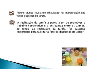 Alguns alunos revelaram dificuldade na interpretação das
várias questões da tarefa.

 A realização da tarefa a pares alem de promover o
trabalho cooperativo e a entreajuda entre os alunos,
ao longo da realização da tarefa, foi bastante
importante para facilitar a fase de discussão posterior.
 