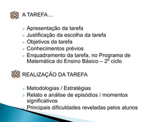 A TAREFA…

   Apresentação da tarefa
   Justificação da escolha da tarefa
   Objetivos da tarefa
   Conhecimentos prévios
   Enquadramento da tarefa, no Programa de
    Matemática do Ensino Básico – 2º ciclo

REALIZAÇÃO DA TAREFA

   Metodologias / Estratégias
   Relato e análise de episódios / momentos
    significativos
   Principais dificuldades reveladas pelos alunos
 