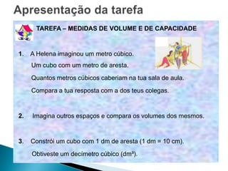 TAREFA – MEDIDAS DE VOLUME E DE CAPACIDADE


1.   A Helena imaginou um metro cúbico.
     Um cubo com um metro de aresta.
     Quantos metros cúbicos caberiam na tua sala de aula.
     Compara a tua resposta com a dos teus colegas.


2.   Imagina outros espaços e compara os volumes dos mesmos.


3.   Constrói um cubo com 1 dm de aresta (1 dm = 10 cm).
     Obtiveste um decímetro cúbico (dm³).
 