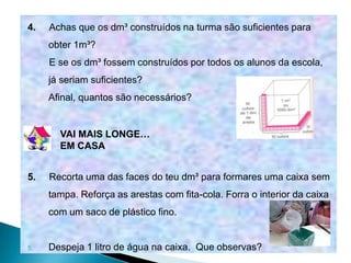 4.   Achas que os dm³ construídos na turma são suficientes para
     obter 1m³?
     E se os dm³ fossem construídos por todos os alunos da escola,
     já seriam suficientes?
     Afinal, quantos são necessários?


       VAI MAIS LONGE…
       EM CASA


5.   Recorta uma das faces do teu dm³ para formares uma caixa sem
     tampa. Reforça as arestas com fita-cola. Forra o interior da caixa
     com um saco de plástico fino.


5.   Despeja 1 litro de água na caixa. Que observas?
 