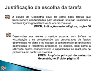 O estudo da Geometria deve ter como base tarefas que
proporcionem oportunidades para observar, analisar, relacionar e
construir figuras geométricas e de operar com elas.
                    PMEB, Indicações metodológicas, página 36


Desenvolver nos alunos o sentido espacial, com ênfase na
visualização e na compreensão das propriedades de figuras
geométricas no plano e no espaço, a compreensão de grandezas
geométricas e respetivos processos de medida, bem como a
utilização destes conhecimentos e capacidades na resolução de
problemas em contextos diversos.
                     PMEB, Propósito principal do ensino da
                     Geometria, no 2º ciclo, página 36
 