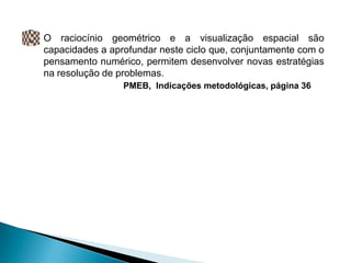 O raciocínio geométrico e a visualização espacial são
capacidades a aprofundar neste ciclo que, conjuntamente com o
pensamento numérico, permitem desenvolver novas estratégias
na resolução de problemas.
                 PMEB, Indicações metodológicas, página 36
 