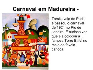 Carnaval em Madureira -
            • Tarsila veio de Paris
              e passou o carnaval
              de 1924 no Rio de
              Janeiro. É curioso ver
              que ela colocou a
              famosa Torre Eiffel no
              meio da favela
              carioca.
 