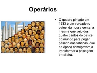Operários
        • O quadro pintado em
          1933 é um verdadeiro
          painel da nossa gente, a
          mesma que veio dos
          quatro cantos do país e
          do mundo para pegar
          pesado nas fábricas, que
          na época começavam a
          transformar a paisagem
          brasileira.
 