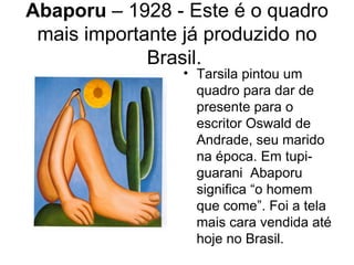 Abaporu – 1928 - Este é o quadro
 mais importante já produzido no
             Brasil.
                • Tarsila pintou um
                  quadro para dar de
                  presente para o
                  escritor Oswald de
                  Andrade, seu marido
                  na época. Em tupi-
                  guarani Abaporu
                  significa “o homem
                  que come”. Foi a tela
                  mais cara vendida até
                  hoje no Brasil.
 