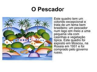 O Pescador
     • Este quadro tem um
       colorido excepcional e
       trata de um tema bem
       brasileiro: um pescador
       num lago em meio a uma
       pequena vila com
       casinhas e vegetação
       típica. Este quadro foi
       exposto em Moscou, na
       Rússia em 1931 e foi
       comprado pelo governo
       russo.
 