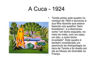 A Cuca - 1924
       •   Tarsila pintou este quadro no
           começo de 1924 e escreveu à
           sua filha dizendo que estava
           fazendo uns quadros "bem
           brasileiros", e a descreveu
           como "um bicho esquisito, no
           meio do mato, com um sapo,
           um tatu, e outro bicho
           inventado". Este quadro é
           também considerado um
           prenúncio da Antropofagia na
           obra de Tarsila e foi doado por
           ela ao Museu de Grenoble na
           França.
 
