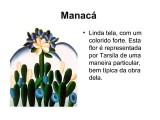 Manacá
   • Linda tela, com um
     colorido forte. Esta
     flor é representada
     por Tarsila de uma
     maneira particular,
     bem típica da obra
     dela.
 