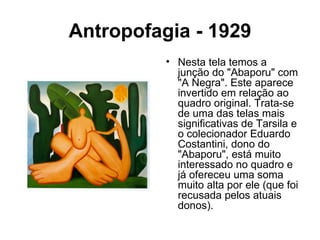 Antropofagia - 1929
          • Nesta tela temos a
            junção do "Abaporu" com
            "A Negra". Este aparece
            invertido em relação ao
            quadro original. Trata-se
            de uma das telas mais
            significativas de Tarsila e
            o colecionador Eduardo
            Costantini, dono do
            "Abaporu", está muito
            interessado no quadro e
            já ofereceu uma soma
            muito alta por ele (que foi
            recusada pelos atuais
            donos).
 