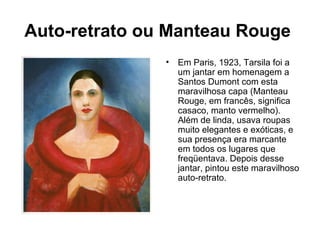 Auto-retrato ou Manteau Rouge
               •   Em Paris, 1923, Tarsila foi a
                   um jantar em homenagem a
                   Santos Dumont com esta
                   maravilhosa capa (Manteau
                   Rouge, em francês, significa
                   casaco, manto vermelho).
                   Além de linda, usava roupas
                   muito elegantes e exóticas, e
                   sua presença era marcante
                   em todos os lugares que
                   freqüentava. Depois desse
                   jantar, pintou este maravilhoso
                   auto-retrato.
 