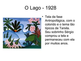 O Lago - 1928
       • Tela da fase
         Antropofágica, com o
         colorido e o tema tão
         típicos de Tarsila.
         Seu sobrinho Sérgio
         comprou a tela e
         permaneceu com ela
         por muitos anos.
 
