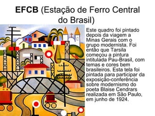 EFCB (Estação de Ferro Central
         do Brasil)
               • Este quadro foi pintado
                 depois da viagem a
                 Minas Gerais com o
                 grupo modernista. Foi
                 então que Tarsila
                 começou a pintura
                 intitulada Pau-Brasil, com
                 temas e cores bem
                 brasileiros. Esta tela foi
                 pintada para participar da
                 exposição-conferência
                 sobre modernismo do
                 poeta Blaise Cendrars
                 realizada em São Paulo,
                 em junho de 1924.
 