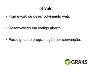 Grails
●   Framework de desenvolvimento web.

●   Desenvolvido em código aberto.

●   Paradigma de programação por convenção.
 
