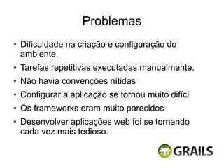 Problemas
●   Dificuldade na criação e configuração do
    ambiente.
●   Tarefas repetitivas executadas manualmente.
●   Não havia convenções nítidas
●   Configurar a aplicação se tornou muito difícil
●   Os frameworks eram muito parecidos
●   Desenvolver aplicações web foi se tornando
    cada vez mais tedioso.
 