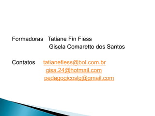 Formadoras Tatiane Fin Fiess
           Gisela Comaretto dos Santos

Contatos   tatianefiess@bol.com.br
             gisa.24@hotmail.com
            pedagogicoslg@gmail.com
 