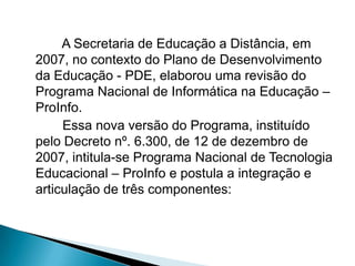 A Secretaria de Educação a Distância, em
2007, no contexto do Plano de Desenvolvimento
da Educação - PDE, elaborou uma revisão do
Programa Nacional de Informática na Educação –
ProInfo.
     Essa nova versão do Programa, instituído
pelo Decreto nº. 6.300, de 12 de dezembro de
2007, intitula-se Programa Nacional de Tecnologia
Educacional – ProInfo e postula a integração e
articulação de três componentes:
 