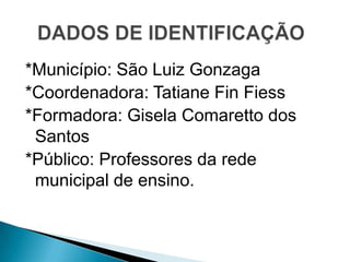 *Município: São Luiz Gonzaga
*Coordenadora: Tatiane Fin Fiess
*Formadora: Gisela Comaretto dos
 Santos
*Público: Professores da rede
 municipal de ensino.
 