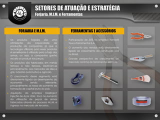 SETORES DE ATUAÇÃO E ESTRATÉGIA
                         Forjaria, M.I.M. e Ferramentas



           FORJARIA E M.I.M.                         FERRAMENTAS E ACESSÓRIOS

►   Os    produtos     forjados   são    uma    ►   Participação de 35% na empresa Famastil
    otimização      da     capacidade      de       Taurus Ferramentas S.A.
    produção da companhia, já que a
                                                ►   O aumento das vendas está diretamente
    tecnologia utilizada para esses produtos
                                                    ligado ao crescimento da construção civil
    é semelhante à utilizada para a forja das
                                                    no Brasil.
    armas, ou seja, a companhia ganha
    escala ao produzir tais peças.              ►   Grande perspectiva de crescimento de
►   Os produtos são fabricados em metais            mercado na linha de ferramentas elétricas.
    ferrosos e não ferrosos. Destinam-se
    principalmente, aos mercados de óleo e
    gás, indústria automotiva e agrícola.
►   O crescimento desse segmento está
    diretamente ligado ao desempenho da
    economia         sendo        relevante,
    principalmente, as taxas de aumento da
    formação de capital bruto do país.
►   Aquisição    da empresa       Steelinject
    Injeção de Aços Ltda.: foco no aumento
    da utilização de peças de armas
    fabricadas através do processo M.I.M. e
    ingresso no mercado de terceiros.
 