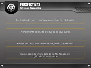 PERSPECTIVAS
   Estratégia Corporativa




Rentabilidade com a crescente integração das atividades




    Alongamento da dívida e redução de seus custos




Adequação, expansão e modernização do parque fabril




   Implantação de um modelo de gestão focado em
              agilidade e lucratividade
 