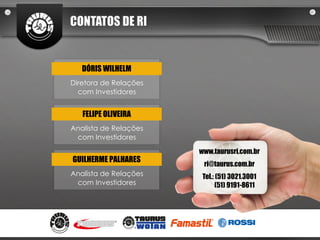 CONTATOS DE RI


   DÓRIS WILHELM
Diretora de Relações
  com Investidores


   FELIPE OLIVEIRA
Analista de Relações
 com Investidores

                       www.taurusri.com.br
GUILHERME PALHARES
                        ri@taurus.com.br
Analista de Relações    Tel.: (51) 3021.3001
 com Investidores             (51) 9191-8611
 