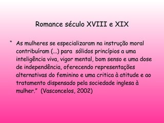   Romance século XVIII e XIX   “ As mulheres se especializaram na instrução moral contribuíram (...) para  sólidos princípios a uma inteligência viva, vigor mental, bom senso e uma dose de independência, oferecendo representações alternativas do feminino e uma critica à atitude e ao tratamento dispensado pela sociedade inglesa à mulher.”  (Vasconcelos, 2002) 