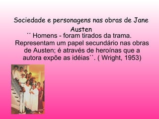 Sociedade e personagens nas obras de Jane Austen ´´ Homens - foram tirados da trama. Representam um papel secundário nas obras de Austen; é através de heroínas que a autora expõe as idéias``. ( Wright, 1953) 