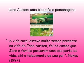 Jane Austen: uma biografia e personagens “ A vida rural esteve muito tempo presente na vida de Jane Austen, foi no campo que Jane e família passaram uma boa parte da vida, até o falecimento de seu pai “. Nokes (1997) 