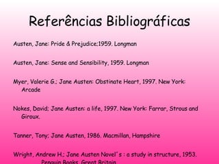Referências Bibliográficas Austen, Jane: Pride & Prejudice;1959.  Longman   Austen, Jane: Sense and Sensibility, 1959. Longman   Myer, Valerie G.; Jane Austen: Obstinate Heart, 1997. New York: Arcade   Nokes, David; Jane Austen: a life, 1997. New York: Farrar, Strous and Giroux.   Tanner, Tony; Jane Austen, 1986. Macmillan, Hampshire   Wright, Andrew H.; Jane Austen Novel´s : a study in structure, 1953.  Penguin Books, Great Britain. 