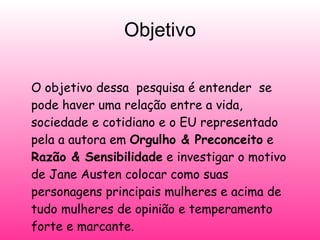 Objetivo O objetivo dessa  pesquisa é entender  se pode haver uma relação entre a vida, sociedade e cotidiano e o EU representado pela a autora em  Orgulho & Preconceito  e  Razão & Sensibilidade   e investigar o motivo de Jane Austen colocar como suas personagens principais mulheres e acima de tudo mulheres de opinião e temperamento forte e marcante.  