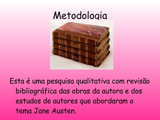 Metodologia Esta é uma pesquisa qualitativa com revisão bibliográfica das obras da autora e dos estudos de autores que abordaram o tema Jane Austen. 