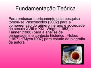 Fundamentação Teórica Para embasar teoricamente esta pesquisa tomou-se Vasconcelos (2002) para a compreensão do gênero literário e sociedade do século XVIII e XIX, Wright (1953) e Tanner (1986) para a análise de personagens e contexto histórico ; Nokes (1997) e Myer(1997) para estudo da biografia da autora. 