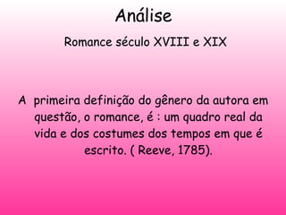 Análise   Romance século XVIII e XIX A  primeira definição do gênero da autora em questão, o romance, é : um quadro real da vida e dos costumes dos tempos em que é escrito. ( Reeve, 1785). 