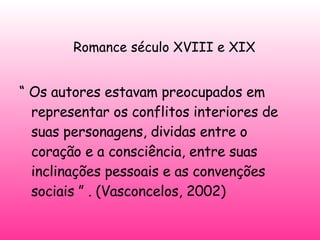   Romance século XVIII e XIX “  Os autores estavam preocupados em representar os conflitos interiores de suas personagens, dividas entre o coração e a consciência, entre suas inclinações pessoais e as convenções sociais ” . (Vasconcelos, 2002) 