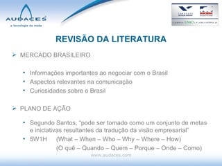 REVISÃO DA LITERATURA MERCADO BRASILEIRO Informações importantes ao negociar com o Brasil Aspectos relevantes na comunicação Curiosidades sobre o Brasil PLANO DE AÇÃO Segundo Santos, “pode ser tomado como um conjunto de metas e iniciativas resultantes da tradução da visão empresarial” 5W1H  (What – When – Who – Why – Where – How) (O quê – Quando – Quem – Porque – Onde – Como) www.audaces.com 