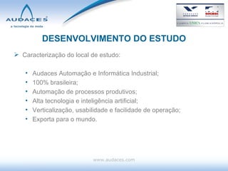 DESENVOLVIMENTO DO ESTUDO Caracterização do local de estudo: Audaces Automação e Informática Industrial; 100% brasileira; Automação de processos produtivos; Alta tecnologia e inteligência artificial; Verticalização, usabilidade e facilidade de operação; Exporta para o mundo. www.audaces.com 