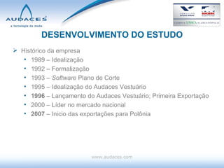 DESENVOLVIMENTO DO ESTUDO Histórico da empresa 1989 – Idealização  1992 – Formalização 1993 –  Software  Plano de Corte 1995 – Idealização do Audaces Vestuário 1996  – Lançamento do Audaces Vestuário; Primeira Exportação 2000 – Líder no mercado nacional 2007  – Inicio das exportações para Polônia www.audaces.com 