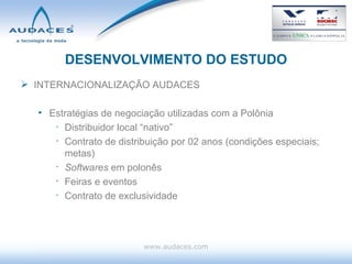 DESENVOLVIMENTO DO ESTUDO INTERNACIONALIZAÇÃO AUDACES Estratégias de negociação utilizadas com a Polônia Distribuidor local “nativo” Contrato de distribuição por 02 anos (condições especiais; metas) Softwares  em polonês Feiras e eventos Contrato de exclusividade www.audaces.com 