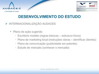 DESENVOLVIMENTO DO ESTUDO INTERNACIONALIZAÇÃO AUDACES Plano de ação sugerido Escritório modelo (regras básicas – estrutura física) Plano de marketing local (instruções claras – identificar clientes) Plano de comunicação (publicidade em polonês) Estudo de mercado (conhecer o mercado) www.audaces.com 