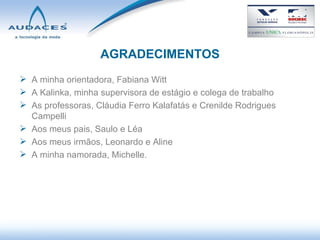 AGRADECIMENTOS A minha orientadora, Fabiana Witt A Kalinka, minha supervisora de estágio e colega de trabalho As professoras, Cláudia Ferro Kalafatás e Crenilde Rodrigues Campelli Aos meus pais, Saulo e Léa Aos meus irmãos, Leonardo e Aline A minha namorada, Michelle. 
