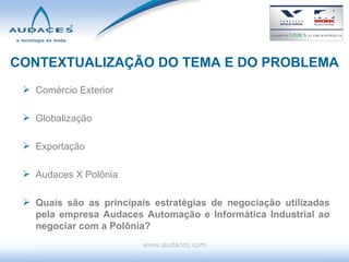 CONTEXTUALIZAÇÃO DO TEMA E DO PROBLEMA Comércio Exterior Globalização Exportação Audaces X Polônia Quais são as principais estratégias de negociação utilizadas pela empresa Audaces Automação e Informática Industrial ao negociar com a Polônia? www.audaces.com 
