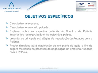 OBJETIVOS ESPECÍFICOS Caracterizar a empresa; Caracterizar o mercado polonês; Explanar sobre os aspectos culturais do Brasil e da Polônia importantes na negociação entre estes dois países; Levantar as principais estratégias de negociação da Audaces com a Polônia; Propor diretrizes para elaboração de um plano de ação a fim de sugerir melhorias no processo de negociação da empresa Audaces com a Polônia. www.audaces.com 