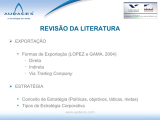 REVISÃO DA LITERATURA EXPORTAÇÃO Formas de Exportação (LOPEZ e GAMA, 2004) Direta Indireta Via  Trading Company ESTRATÉGIA Conceito de Estratégia (Políticas, objetivos, táticas, metas) Tipos de Estratégia Corporativa www.audaces.com 