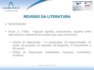 REVISÃO DA LITERATURA NEGOCIAÇÃO Paula Jr. (1992)  “negociar significa, basicamente, escolher entre alternativas e resolvê-las de maneira que surja a harmonia”. Etapas da Negociação - ( 1) preparação, (2) argumentação, (3) sinais, (4) proposta, (5) digestão, (6) barganha, (7) fechamento, e (8) acordo  Estilos de Negociação (Catalisador; Apoiador; Controlador; Analítico) www.audaces.com 