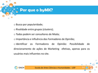 Por que o byMK?
Escola de Artes Ciências e Humanidades - USP
o Busca por popularidade;
o Rivalidade entre grupos (clusters);
o Todos podem ser consultores de Moda;
o Importância e influência dos Formadores de Opinião;
o Identificar os Formadores de Opinião: Possibilidade de
direcionamento de ações de Marketing efetivas, apenas para os
usuários mais influentes no site.
 