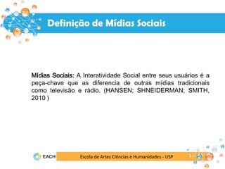 Mídias Sociais: A Interatividade Social entre seus usuários é a
peça-chave que as diferencia de outras mídias tradicionais
como televisão e rádio. (HANSEN; SHNEIDERMAN; SMITH,
2010 )
Mídias Sociais
Definição de Mídias Sociais
Escola de Artes Ciências e Humanidades - USP
 