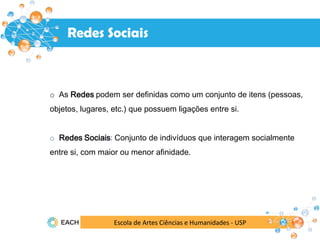 Escola de Artes Ciências e Humanidades - USP
Redes Sociais
o As Redes podem ser definidas como um conjunto de itens (pessoas,
objetos, lugares, etc.) que possuem ligações entre si.
o Redes Sociais: Conjunto de indivíduos que interagem socialmente
entre si, com maior ou menor afinidade.
 
