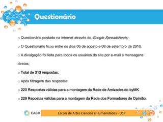Escola de Artes Ciências e Humanidades - USP
o Questionário postado na internet através do Google Spreadsheets;
o O Questionário ficou entre os dias 06 de agosto e 08 de setembro de 2010.
o A divulgação foi feita para todos os usuários do site por e-mail e mensagens
diretas;
o Total de 313 respostas;
o Após filtragem das respostas:
o 220 Respostas válidas para a montagem da Rede de Amizades do byMK
o 229 Repostas válidas para a montagem da Rede dos Formadores de Opinião.
Questionário
 