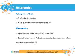 Escola de Artes Ciências e Humanidades - USP
Resultados
Resultados
Principais motivos:
o Divulgação da pesquisa;
o Maior quantidade de usuários novos no site.
Observações:
o Rede dos Formadores de Opinião Centralizada;
o Os usuários centrais da Rede de Amizades também aparecem na Rede
dos Formadores de Opinião
 
