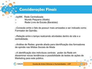 Escola de Artes Ciências e Humanidades - USP
Resultados
Considerações Finais
obyMK: Rede Centralizada
o Mundo Pequeno (Watts)
o Rede Livre de Escala (Barabási)
oConexão entre o fato de possuir mais amizades e ser indicado como
Formador de Opinião;
oRelação entre o tempo realizando atividades dentro do site e a
centralidade;
oAnálise de Redes: grande aliada para identificação dos formadores
de opinião nas Mídias Sociais de Moda
oA identificação dos indivíduos centrais: poder da Rede em
disseminar novas tendências e possibilidade de testes de ações de
Marketing para este público.
 